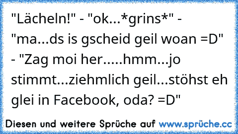 "Lächeln!" - "ok...*grins*" - "ma...ds is gscheid geil woan =D" - "Zag moi her.....hmm...jo stimmt...ziehmlich geil...stöhst eh glei in Facebook, oda? =D"