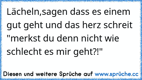 Lächeln,sagen dass es einem gut geht und das herz schreit "merkst du denn nicht wie schlecht es mir geht?!"