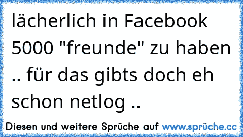 lächerlich in Facebook 5000 "freunde" zu haben .. für das gibts doch eh schon netlog ..