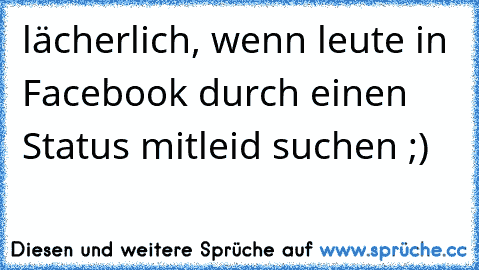 lächerlich, wenn leute in Facebook durch einen Status mitleid suchen ;)