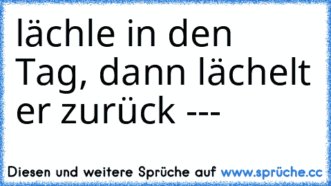 lächle in den Tag, dann lächelt er zurück ---