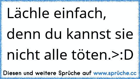 Lächle einfach, denn du kannst sie nicht alle töten.>:D