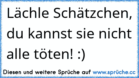 Lächle Schätzchen, du kannst sie nicht alle töten! :) ♥