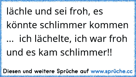 lächle und sei froh, es könnte schlimmer kommen ...  ich lächelte, ich war froh und es kam schlimmer!!