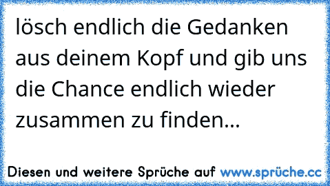 lösch endlich die Gedanken aus deinem Kopf und gib uns die Chance endlich wieder zusammen zu finden...