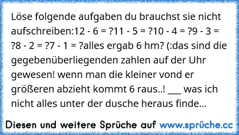 Löse folgende aufgaben du brauchst sie nicht aufschreiben:
12 - 6 = ?
11 - 5 = ?
10 - 4 = ?
9 - 3 = ?
8 - 2 = ?
7 - 1 = ?
alles ergab 6 hm? (:
das sind die gegebenüberliegenden zahlen auf der Uhr gewesen! wenn man die kleiner vond er größeren abzieht kommt 6 raus..! °___° was ich nicht alles unter der dusche heraus finde... ♥