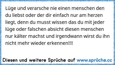 Lüge und verarsche nie einen menschen den du liebst oder der dir einfach nur am herzen liegt, denn du musst wissen das du mit jeder lüge oder falschen absicht diesen menschen nur kälter machst und irgendwann wirst du ihn nicht mehr wieder erkennen!!!!