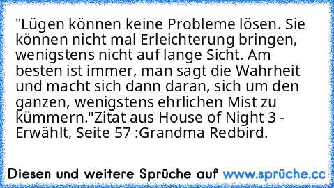 "Lügen können keine Probleme lösen. Sie können nicht mal Erleichterung bringen, wenigstens nicht auf lange Sicht. Am besten ist immer, man sagt die Wahrheit und macht sich dann daran, sich um den ganzen, wenigstens ehrlichen Mist zu kümmern."
Zitat aus House of Night 3 - Erwählt, Seite 57 :
Grandma Redbird.