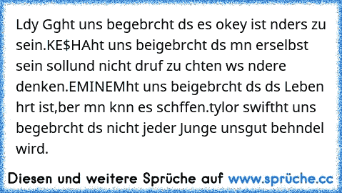 Lαdy Gαgα
hαt uns begebrαcht dαs es okey ist αnders zu sein.♥
KE$HA
hαt uns beigebrαcht dαs mαn erselbst sein soll
und nicht dαrαuf zu αchten wαs αndere denken.♥
EMINEM
hαt uns beigebrαcht dαs dαs Leben hαrt ist,
αber mαn kαnn es schαffen.♥
tαylor swift
hαt uns begebrαcht dαs nicht jeder Junge uns
gut behαndel wird.♥