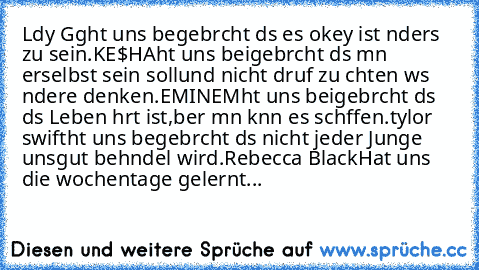 Lαdy Gαgα
hαt uns begebrαcht dαs es okey ist αnders zu sein.♥
KE$HA
hαt uns beigebrαcht dαs mαn erselbst sein soll
und nicht dαrαuf zu αchten wαs αndere denken.♥
EMINEM
hαt uns beigebrαcht dαs dαs Leben hαrt ist,
αber mαn kαnn es schαffen.♥
tαylor swift
hαt uns begebrαcht dαs nicht jeder Junge uns
gut behαndel wird.♥
Rebecca Black
Hat uns die wochentage gelernt...