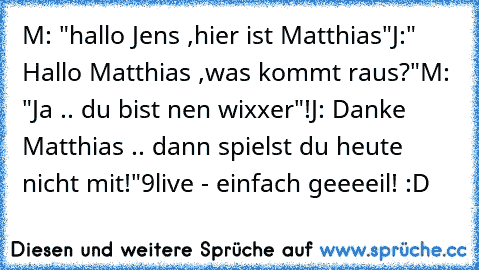 M: "hallo Jens ,hier ist Matthias"
J:" Hallo Matthias ,was kommt raus?"
M: "Ja .. du bist nen wixxer"!
J: Danke Matthias .. dann spielst du heute nicht mit!"
9live - einfach geeeeil! :D