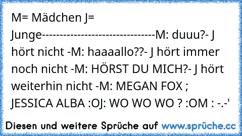 M= Mädchen J= Junge
--------------------------------
M: duuu?
- J hört nicht -
M: haaaallo??
- J hört immer noch nicht -
M: HÖRST DU MICH?
- J hört weiterhin nicht -
M: MEGAN FOX ; JESSICA ALBA :O
J: WO WO WO ? :O
M : -.-'