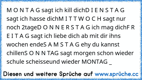 M O N T A G sagt ich kill dich
D I E N S T A G sagt ich hasse dich
M I T T W O C H sagt nur noch 2tage
D O N N E R S T A G ich mag dich
F R E I T A G sagt ich liebe dich ab mit dir ihns wochen ende
S A M S T A G ehy du kannst chillen
S O N N TAG sagt morgen schon wieder schule scheisse
und wieder MONTAG ¬_¬