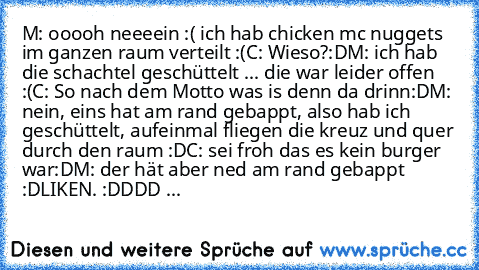 M: ooooh neeeein :( ich hab chicken mc nuggets im ganzen raum verteilt :(
C: Wieso?:D
M: ich hab die schachtel geschüttelt ... die war leider offen :(
C: So nach dem Motto was is denn da drinn:D
M: nein, eins hat am rand gebappt, also hab ich geschüttelt, aufeinmal fliegen die kreuz und quer durch den raum :D
C: sei froh das es kein burger war:D
M: der hät aber ned am rand gebappt :D
LIKEN. :DD...