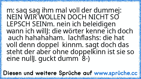 m: saq sag ihm mal voll der dumme
j: NEIN WIR WOLLEN DOCH NICHT SO LEPSCH SEIN
m. nein ich beleidigen wann ich will
J: die wörter kenne ich doch  auch hahahaha
m.  lachflash
s: die hat voll denn doppel  kinn
m. sagt doch das steht der aber ohne doppelkinn ist sie so eine null
J. guckt dumm  8-)