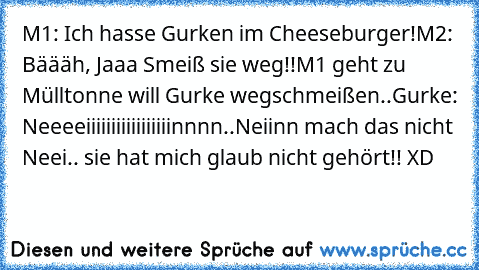 M1: Ich hasse Gurken im Cheeseburger!
M2: Bäääh, Jaaa Smeiß sie weg!!
M1 geht zu Mülltonne will Gurke wegschmeißen..
Gurke: Neeeeiiiiiiiiiiiiiiiiinnnn..Ne​iinn mach das nicht Neei.. sie hat mich glaub nicht gehört!! XD