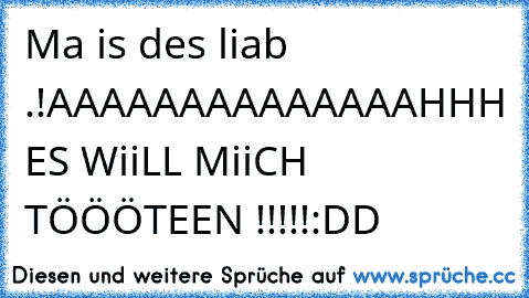 Ma is des liab .!
AAAAAAAAAAAAAAHHH ES WiiLL MiiCH TÖÖÖTEEN !!!!!
:DD