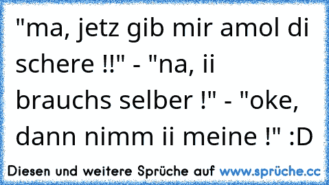 "ma, jetz gib mir amol di schere !!" - "na, ii brauchs selber !" - "oke, dann nimm ii meine !" :D