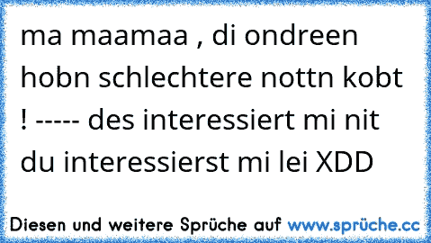 ma maamaa , di ondreen hobn schlechtere nottn kobt ! ----- des interessiert mi nit du interessierst mi lei XDD