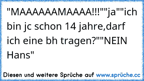 "MAAAAAAMAAAA!!!"
"ja"
"ich bin jc schon 14 jahre,darf ich eine bh tragen?"
"NEIN Hans"