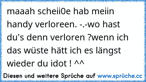 maaah scheii0e hab meiin handy verloreen. -.-
wo hast du's denn verloren ?
wenn ich das wüste hätt ich es längst wieder du idot ! ^^