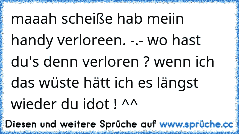 maaah scheiße hab meiin handy verloreen. -.- wo hast du's denn verloren ? wenn ich das wüste hätt ich es längst wieder du idot ! ^^