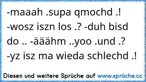 -maaah .supa qmochd .!
 -wosz iszn los .?
 -duh bisd do ..
 -ääähm ..yoo .und .?
 -yz isz ma wieda schlechd .!