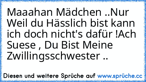 Maaahan Mädchen ..
Nur Weil du Hässlich bist kann ich doch nicht's dafür !
Ach Suese , Du Bist Meine Zwillingsschwester ..