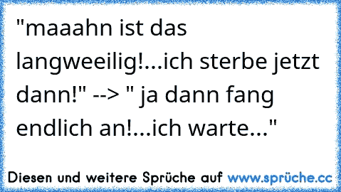 "maaahn ist das langweeilig!...ich sterbe jetzt dann!" --> " ja dann fang endlich an!...ich warte..."