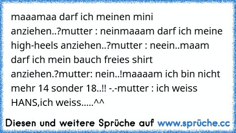 maaamaa darf ich meinen mini anziehen..?
mutter : nein
maaam darf ich meine high-heels anziehen..?
mutter : neein..
maam darf ich mein bauch freies shirt anziehen.?
mutter: nein..!
maaaam ich bin nicht mehr 14 sonder 18..!! -.-
mutter : ich weiss HANS,ich weiss.....
^^