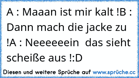 A : Maaan ist mir kalt !
B : Dann mach die jacke zu !
A : Neeeeeein  das sieht scheiße aus !
:D