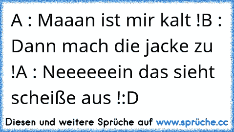 A : Maaan ist mir kalt !
B : Dann mach die jacke zu !
A : Neeeeeein das sieht scheiße aus !
:D