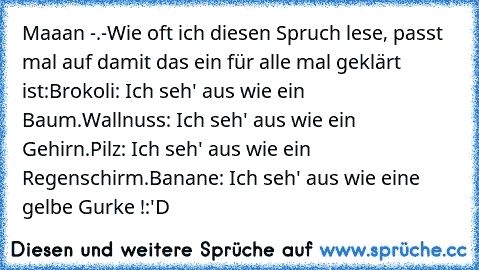 Maaan -.-
Wie oft ich diesen Spruch lese, passt mal auf damit das ein für alle mal geklärt ist:
Brokoli: Ich seh' aus wie ein Baum.
Wallnuss: Ich seh' aus wie ein Gehirn.
Pilz: Ich seh' aus wie ein Regenschirm.
Banane: Ich seh' aus wie eine gelbe Gurke !
:'D