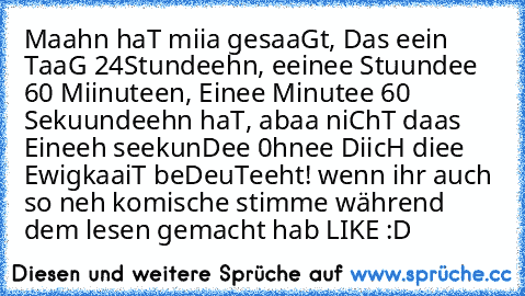 Maahn haT miia gesaaGt, Das eein TaaG 24
Stundeehn, eeinee Stuundee 60 Miinuteen, Einee Minutee 60 Sekuundeehn haT, abaa niChT daas Eineeh seekunDee 0hnee DiicH diee EwigkaaiT beDeuTeeht! 
wenn ihr auch so neh komische stimme während dem lesen gemacht hab LIKE :D