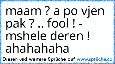 maam ? a po vjen pak ? .. fool ! - mshele deren ! ahahahaha