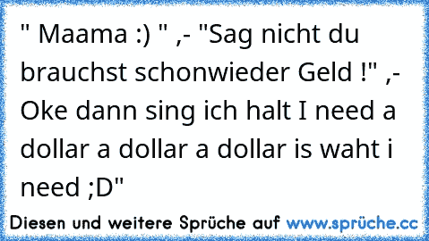 " Maama :) " ,- "Sag nicht du brauchst schonwieder Geld !" ,- Oke dann sing ich halt I need a dollar a dollar a dollar is waht i need ;D"