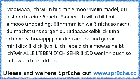 MaaMaaa, ich will n bild mit elmoo !!
Neiin mädel, du bist doch keine 6 mehr !!
aaber ich will n bild mit elmooo undbedingt !!!!
hmmm ich weiß nicht so recht, du machst uns sorgen xD !!!
daaaackelbliiick !!!
na schöön, schnaapppp dir die kamera und gib sie mir!!
klick !! klick !
jupiii, ich liebe dich elmo
♥
was heißt ich?
wir ALLE LIEBEN DICH SEHR !! :DD ♥
wer ihn auch so liebt wie ich grückt "ge...