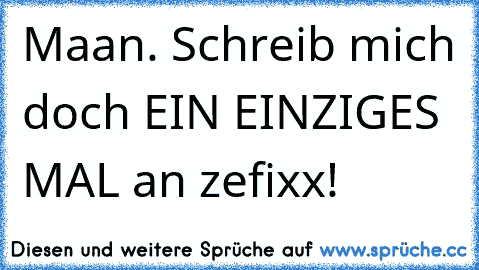 Maan. Schreib mich doch EIN EINZIGES MAL an zefixx!