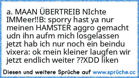 a. MAAN ÜBERTREIB NIchte IMMeer!!
B: sporry hast ya nur meinen HAMSTER aggro gemacht udn ihn aufm mich losgelassen jetzt hab ich nur noch ein beindu vixer
a: ok mein kleiner laugfen wir jetzt endlich weiter ??
XDD liken