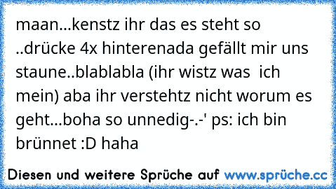 maan...kenstz ihr das es steht so ..drücke 4x hinterenada gefällt mir uns staune..blablabla (ihr wistz was  ich mein) aba ihr verstehtz nicht worum es geht...boha so unnedig-.-' 
ps: ich bin brünnet :D haha