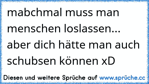 mabchmal muss man menschen loslassen... aber dich hätte man auch schubsen können xD