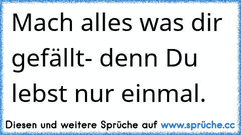 Mach alles was dir gefällt- denn Du lebst nur einmal. ♥