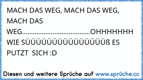 MACH DAS WEG, MACH DAS WEG, MACH DAS WEG......................................OHHHHHHH WIE SÜÜÜÜÜÜÜÜÜÜÜÜÜÜÜß ES PUTZT  SICH :D