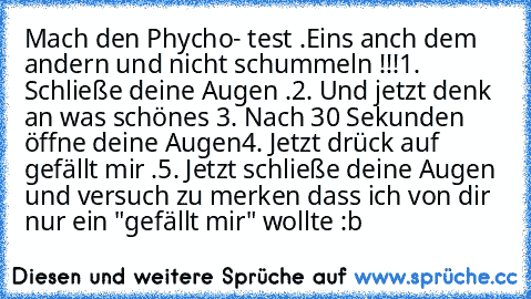 Mach den Phycho- test .Eins anch dem andern und nicht schummeln !!!
1. Schließe deine Augen .
2. Und jetzt denk an was schönes 
3. Nach 30 Sekunden öffne deine Augen
4. Jetzt drück auf gefällt mir .
5. Jetzt schließe deine Augen und versuch zu merken dass ich von dir nur ein "gefällt mir" wollte :b