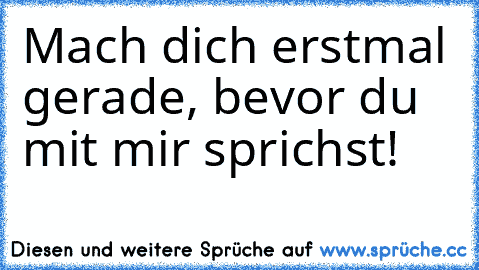 Mach dich erstmal gerade, bevor du mit mir sprichst!