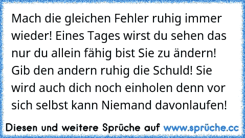 Mach die gleichen Fehler ruhig immer wieder! Eines Tages wirst du sehen das nur du allein fähig bist Sie zu ändern! Gib den andern ruhig die Schuld! Sie wird auch dich noch einholen denn vor sich selbst kann Niemand davonlaufen!