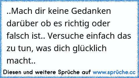 ..Mach dir keine Gedanken darüber ob es richtig oder falsch ist.. Versuche einfach das zu tun, was dich glücklich macht..