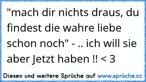 "mach dir nichts draus, du findest die wahre liebe schon noch" - .. ich will sie aber Jetzt haben !! < 3