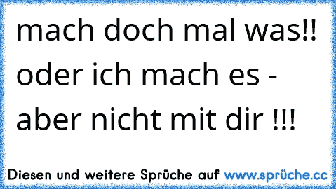 mach doch mal was!! oder ich mach es - aber nicht mit dir !!!