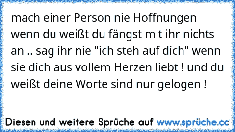 mach einer Person nie Hoffnungen wenn du weißt du fängst mit ihr nichts an .. sag ihr nie "ich steh auf dich" wenn sie dich aus vollem Herzen liebt ! und du weißt deine Worte sind nur gelogen !